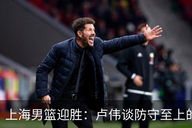 上海男篮迎胜：卢伟谈防守至上的团队精神与麦基的决心